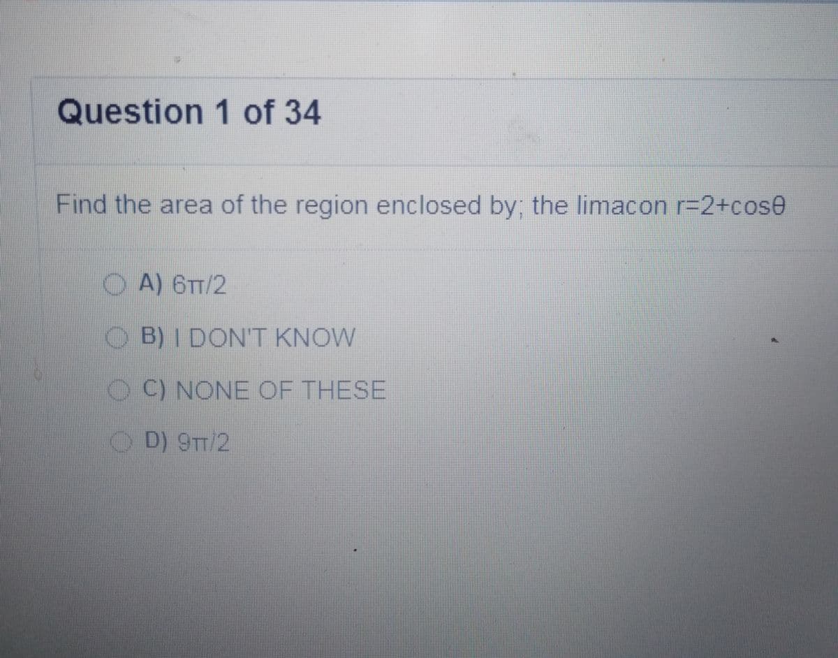 Question 1 of 34
Find the area of the region enclosed by the limacon r=D2+cose
O A) 6T/2
O B)I DON'T KNOW
O C) NONE OF THESE
OD) 9TT/2
