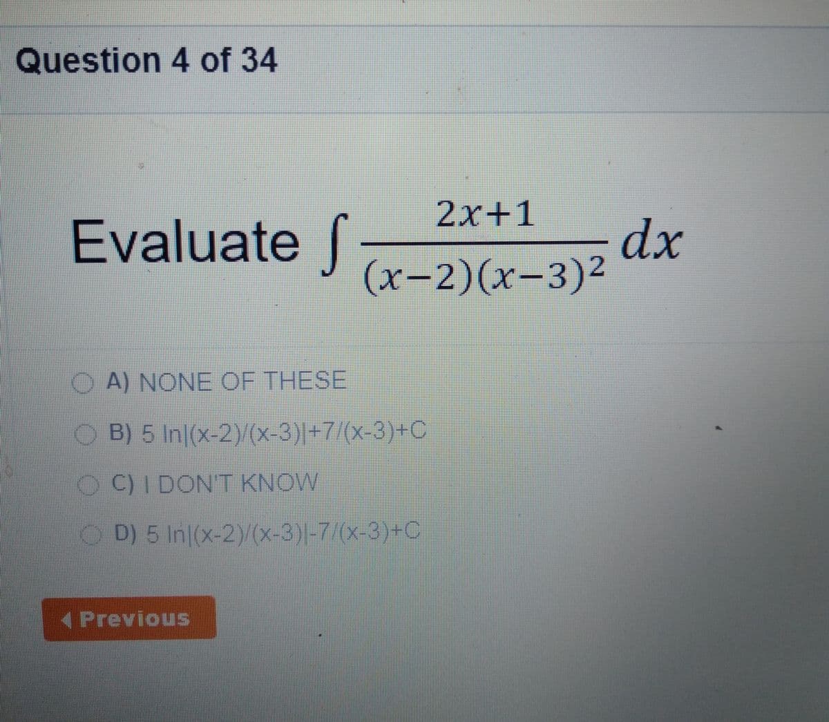 Question 4 of 34
2x+1
Evaluate
dx
(х-2)(х-3)2
A) NONE OF THESE
O B) 5 In|(x-2))/(x-3)|+7/(x-3)+C
OC)IDONT KNOW
OD) 5 In|(x-2)(x-3)|-7/(x-3)+C
(Previous
