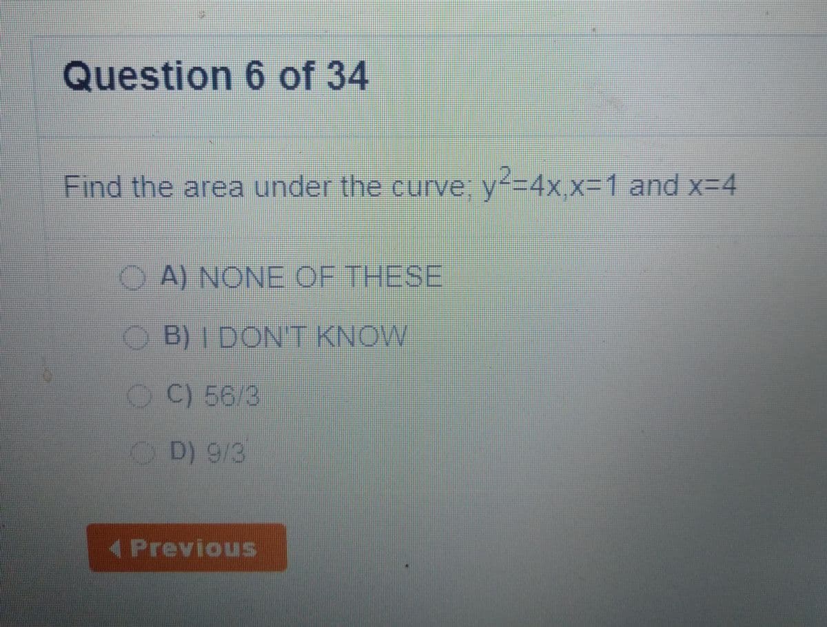 Question 6 of 34
Find the area under the curve, y=4x x=1 and x-4
A) NONE OF THESE
B) I DON'T KNOW
OC) 56/3
OD) 9/3
(Previous
