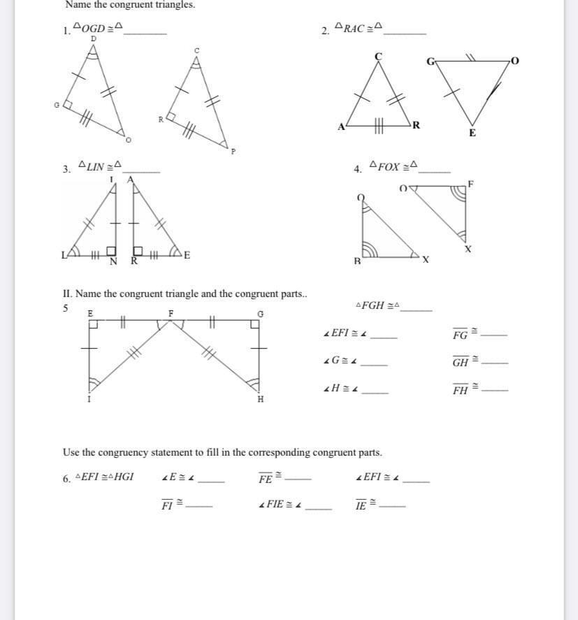 Name the congruent triangles.
1.4OGD =A
2. ARAC =A
D
R.
AR
E
3. ALIN =A
4. AFOX =A
E
NR
R
II. Name the congruent triangle and the congruent parts.
5
AFGH =A
E
F
%23
%3
1 EFI =4
FG
GH
FH
Use the congruency statement to fill in the corresponding congruent parts.
6. AEFI 2AHGI
FE
EFI = 4
FI =
IE =
FIE = 4
