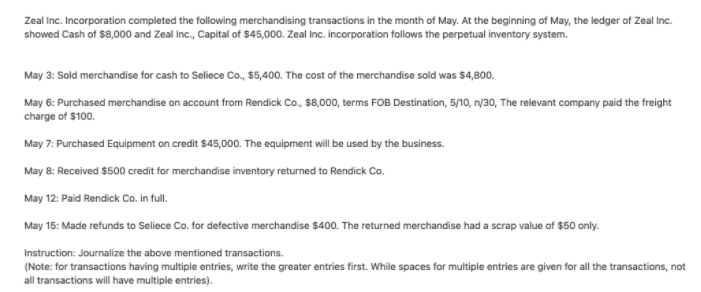 Zeal Inc. Incorporation completed the following merchandising transactions in the month of May. At the beginning of May, the ledger of Zeal Inc.
showed Cash of $8,000 and Zeal Inc., Capital of $45,000. Zeal Inc. incorporation follows the perpetual inventory system.
May 3: Sold merchandise for cash to Seliece Co., $5,400. The cost of the merchandise sold was $4,800.
May 6: Purchased merchandise on account from Rendick Co., $8,000, terms FOB Destination, 5/10, n/30, The relevant company paid the freight
charge of $100.
May 7: Purchased Equipment on credit $45,000. The equipment will be used by the business.
17:Pu
May 8: Received $500 credit for merchandise inventory returned to Rendick Co.
May 12: Paid Rendick Co. in full.
May 15: Made refunds to Seliece Co. for defective merchandise $400. The returned merchandise had a scrap value of $50 only.
Instruction: Journalize the above mentioned transactions.
(Note: for transactions having multiple entries, write the greater entries first. While spaces for multiple entries are given for all the transactions, not
all transactions will have multiple entries).
