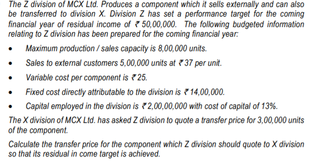 The Z division of MCX Ltd. Produces a component which it sells externally and can also
be transferred to division X. Division Z has set a performance target for the coming
financial year of residual income of 7 50,00,000. The following budgeted information
relating to Z division has been prepared for the coming financial year:
Maximum production / sales capacity is 8,00,000 units.
Sales to external customers 5,00,000 units at 7 37 per unit.
Variable cost per component is 7 25.
Fixed cost directly attributable to the division is ? 14,00,000.
Capital employed in the division is 2,00,00,000 with cost of capital of 13%.
The X division of MCX Ltd. has asked Z division to quote a transfer price for 3,00,000 units
of the component.
Calculate the transfer price for the component which Z division should quote to X division
so that its residual in come target is achieved.
