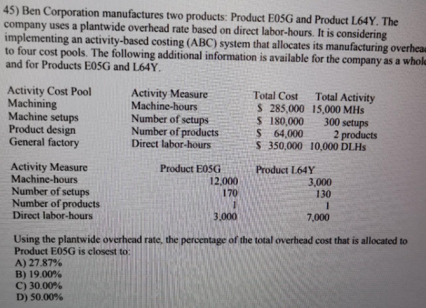 45) Ben Corporation manufactures two products: Product E05G and Product L64Y. The
company uses a plantwide overhead rate based on direct labor-hours. It is considering
implementing an activity-based costing (ABC) system that allocates its manufacturing overheae
to four cost pools. The following additional information is available for the company as a whole
and for Products E05G and L64Y.
Activity Cost Pool
Machining
Machine setups
Product design
General factory
Activity Measure
Machine-hours
Number of setups
Number of products
Direct labor-hours
Total Cost
Total Activity
$ 285,000 15,000 MHs
$ 180,000
300 setups
$ 64,000
S 350,000 10,000 DLHS
2 products
Activity Measure
Machine-hours
Product E0SG
12,000
170
Product L64Y
3,000
130
Number of setups
Number of products
Direct labor-hours
3.000
7,000
Using the plantwide overhead rate, the percentage of the total overhead cost that is allocated to
Product E05G is closest to:
A) 27.87%
B) 19.00%
C) 30.00%
D) 50.00%
