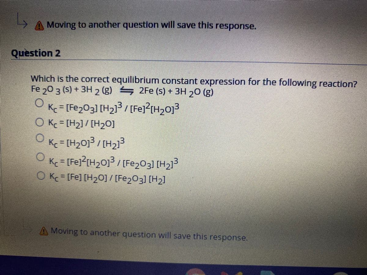 A Moving to another question will save this response.
Question 2
Which is the correct equilibrium constant expression for the following reaction?
Fe 0 3 (s) + 3H 2 (g) 2Fe (s) + 3H ,O (g)
Ke%=[Fe2O3] [H2l/[Fe]<[H>O]²
O Kc = [H2]/ [H20]
K [H20]/[H2]
Kc = [Fej?[H2O]³ / [Fe203] [H2]3
OK [Fe] [H20]/ [Fe203] [H2]
A Moving to another question Will save this response,
O 0 0 0
