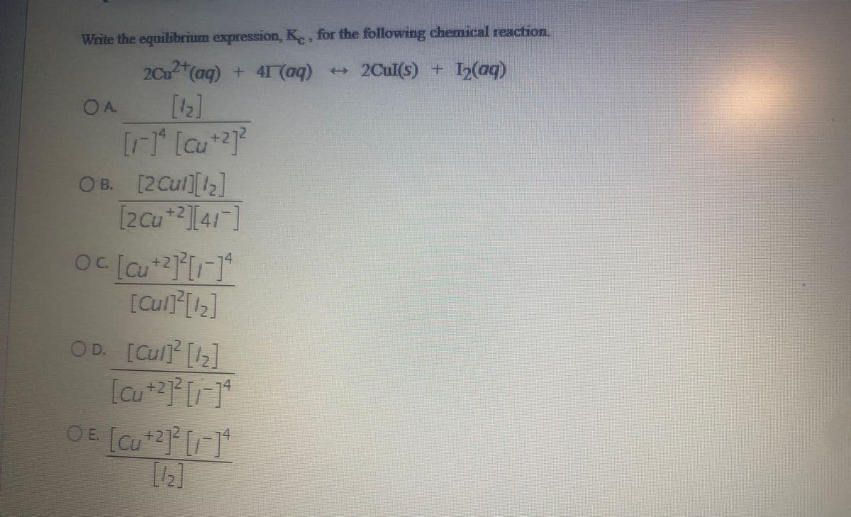 Write the equilibrium expression, K,, for the following chemical reaction
2+
2Cu (aq) + 4I (aq) 2Cul(s) + 12(ag)
OA.
[4]
+2
O B. [2Cul][2]
[2Cu*2][41]
+2
OD [Cu[]
74

