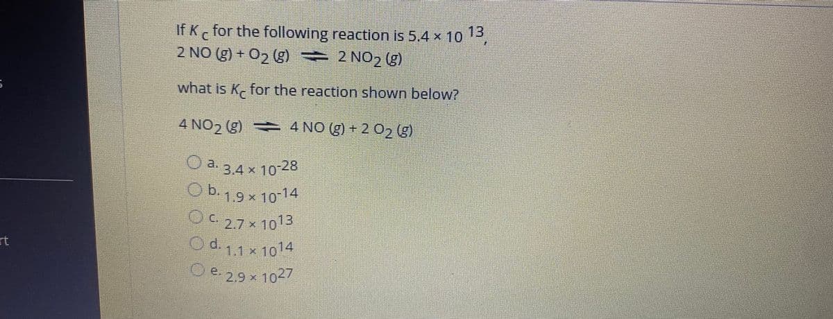 If K for the following reaction is 5.4 x 103
2 NO (g) + 02 (g) 2 NO2 (g)
what is K for the reaction shown below?
4 NO2 (g) 4 NO (g) + 2 02 (g)
3.4 x 10 28
O a.
Ob,9x1014
1.9 x 10-14
OC 27x1013
rt
O d 14
.
1.1x10
e.29x1027
