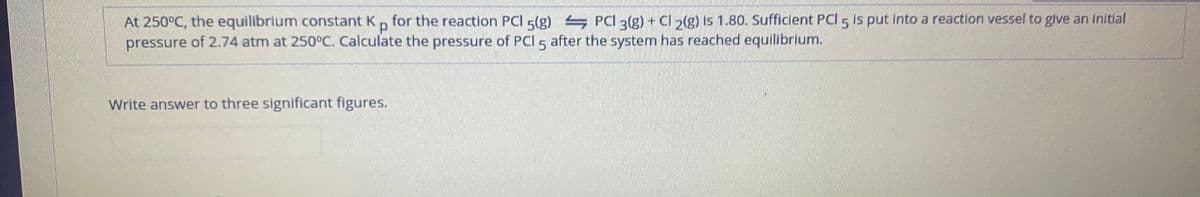 At 250°C, the equilibrium constant K, for the reaction PCI 5(g) PCI 3(g) + Cl2(g) is 1.80. Sufficient PCl 5 is put into a reaction vessel to give an initlal
pressure of 2.74 atm at 250°C. Calculate the pressure of PCI 5
after the system has reached equilibrium.
Write answer to three significant figures.
