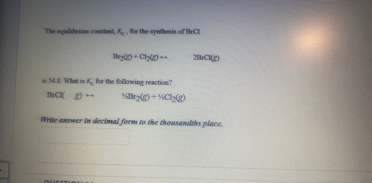 The equilibrium constant, K, for the synthesis of BrCl
Br2(g)+Cl(g) +
2BrC1(g)
is 54.8. What is K, for the following reaction?
BrCl g)
¼Br2(g) +%Cl,(g)
Write answer in decimal form to the thousandths place.
