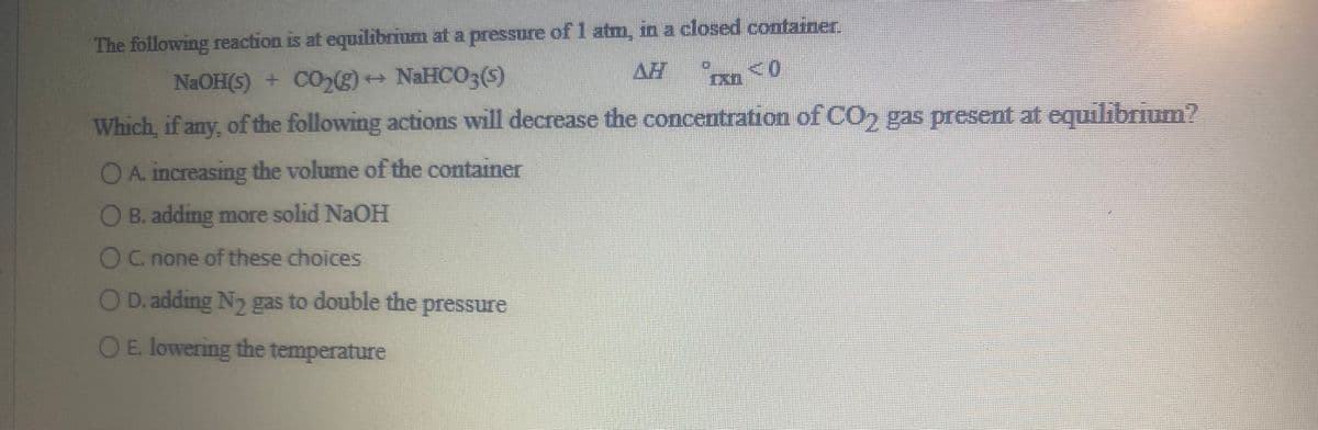 The following reaction is at equilibrium at a pressure of 1 atm, in a closed container
AH
NaOH(5) + CO,) NaHCO3(5)
Which, if any, of the following actions will decrease the concentration of CO, gas present at equilibrium?
OA. increasing the volume of the container
B. adding more solid NaOH
OC. none of these choices
D. adding Ny gas to double the pressure
OE. lowering the temperature

