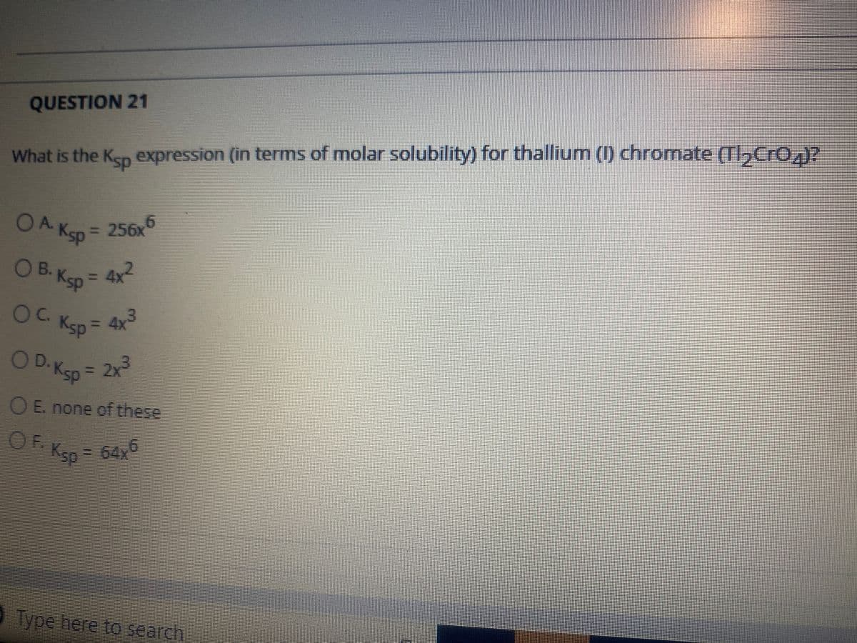 QUESTION 21
What is the Kep expression (in terms of molar solubility) for thallium (I) chromate (T,Cr0,)?
OA.
256x
Ksp
OB. Ksp
= 4x
%3D
OC Ksp = 4x
3D4X
OD.Ksp
3D2X
OE. none of these
OF.
Ksp = 64x
O Type here to search
