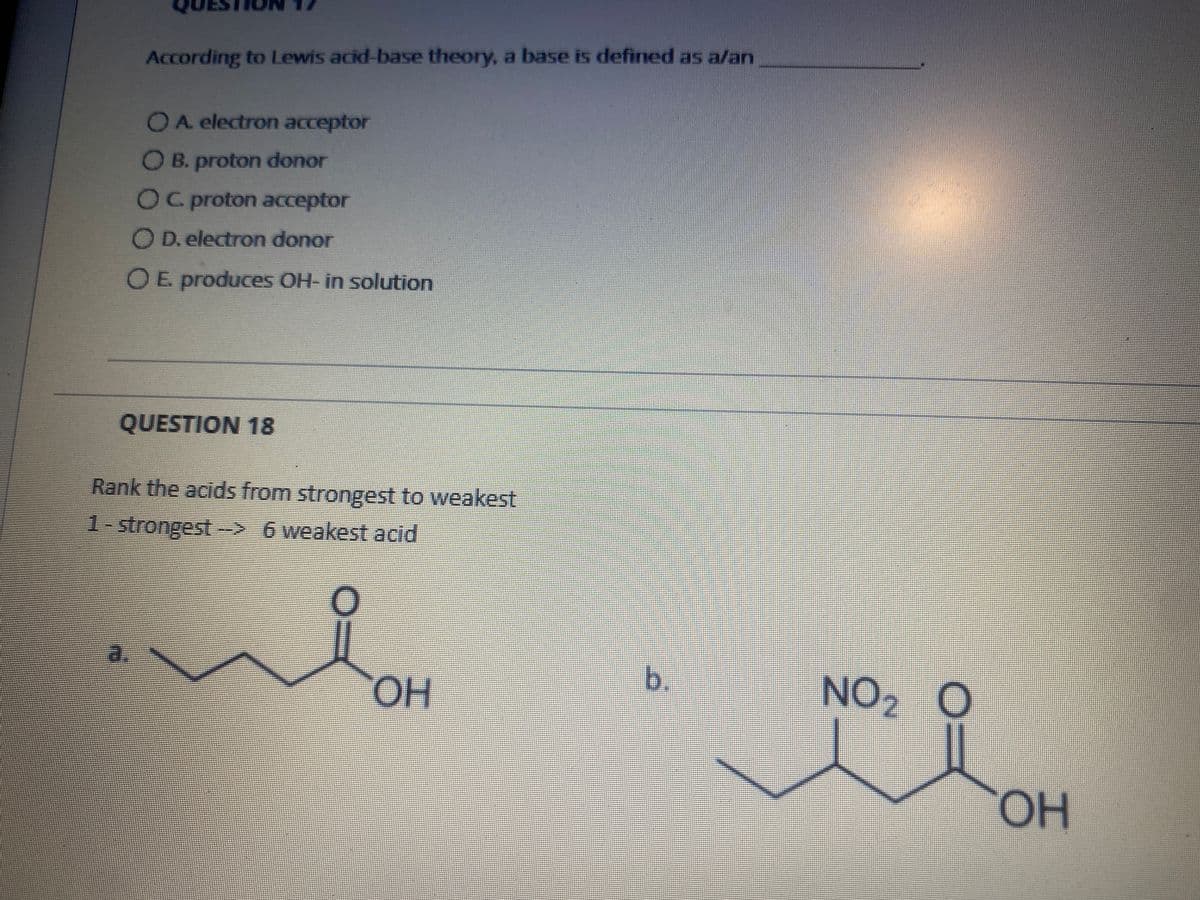 According to Lewis acid-base theory, a base is defined as a/an
OA electron acceptor
OB. proton donor
OC proton acceptor
O D. electron donor
OE produces OH- in solution
QUESTION 18
Rank the acids from strongest to weakest
1-strongest-> 6 weakest acid
HO.
b.
NO2 O
OH
