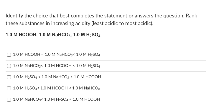 Identify the choice that best completes the statement or answers the question. Rank
these substances in increasing acidity (least acidic to most acidic).
1.0 М нсоон, 1.0 M NaHCOз, 1.0 М НzsO4
1.0 М НСОон « 1.0M NaHCOз< 1.0 мH-SO4
О 1.0 M NaHCOз< 1.0 М НСООН « 1.0М Н-SO4
О 1.0 М Н2SO4 < 1.0 M NaHCOз < 1.0 М НСООН
О 1.0 М Н2SO4< 1.0 М НСООН « 1.0M NaHCOз
