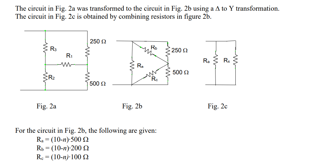 The circuit in Fig. 2a was transformed to the circuit in Fig. 2b using a A to Y transformation.
The circuit in Fig. 2c is obtained by combining resistors in figure 2b.
250 N
R3
Rb
250 2
R1
Ra
Rx
Ra
500 2
R2
Ro
500 N
Fig. 2a
Fig. 2b
Fig. 2c
For the circuit in Fig. 2b, the following are given:
Ra = (10-n):500N
Rь 3 (10-п):200 Q
Re = (10-n):100 2
