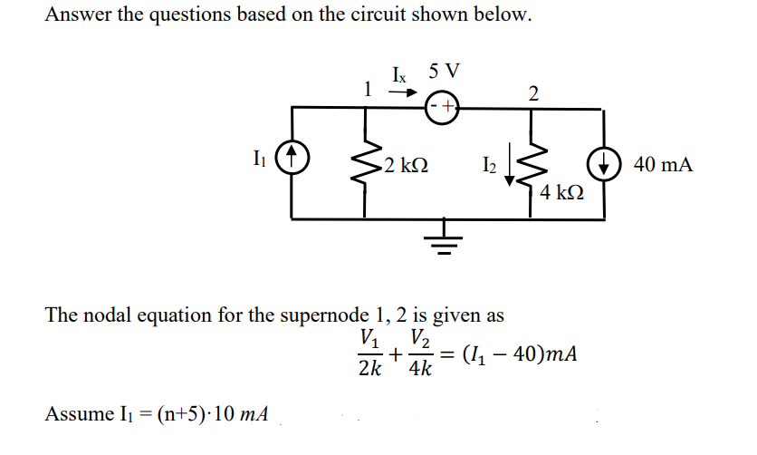Answer the questions based on the circuit shown below.
Ix 5 V
2
-+
Ii (1)
2 kΩ
I2
40 mA
4 kQ
The nodal equation for the supernode 1, 2 is given as
V1, V2
2k
(I – 40)mA
4k
Assume Ij = (n+5)·10 mA
