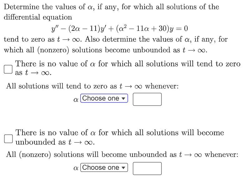 Determine the values of a, if any, for which all solutions of the
differential equation
y" – (2a – 11)y + (a2 – 11a + 30)y = 0
any, for
which all (nonzero) solutions become unbounded as t → 0o.
tend to zero as t → 0. Also determine the values of a,
if
There is no value of a for which all solutions will tend to zero
as t
→ O0.
All solutions will tend to zero as t → 0 whenever:
Choose one -
a
There is no value of a for which all solutions will become
unbounded as t → o.
All (nonzero) solutions will become unbounded as t → o whenever:
a Choose one
