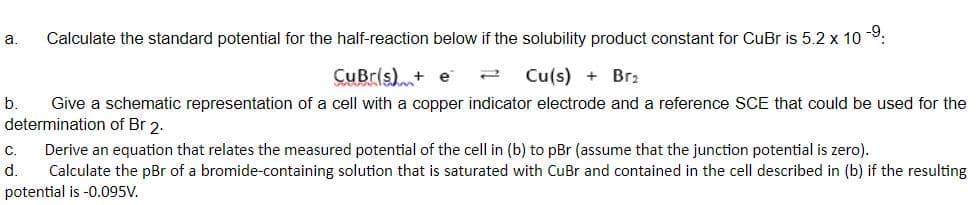 Calculate the standard potential for the half-reaction below if the solubility product constant for CuBr is 5.2 x 10 9:
a.
CuBr(s)+ e
Cu(s) + Br2
b.
Give a schematic representation of a cell with a copper indicator electrode and a reference SCE that could be used for the
determination of Br 2.
Derive an equation that relates the measured potential of the cell in (b) to pBr (assume that the junction potential is zero).
Calculate the pBr of a bromide-containing solution that is saturated with CuBr and contained in the cell described in (b) if the resulting
C.
d.
potential is -0.095V.
