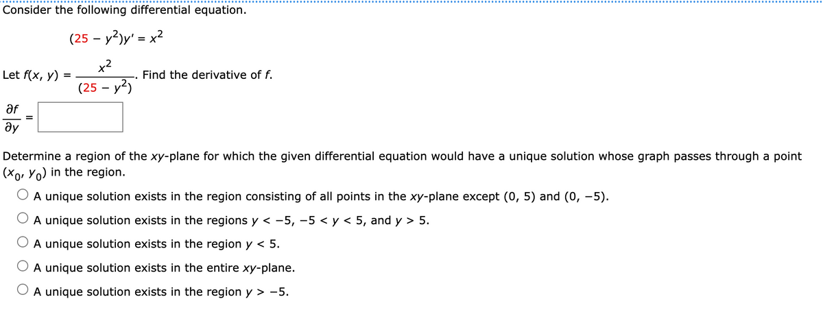 Consider the following differential equation.
(25 – y2)y' = x2
Let f(x, y)
Find the derivative of f.
(25 – y2)
af
ду
Determine a region of the xy-plane for which the given differential equation would have a unique solution whose graph passes through a point
(Xo, Yo) in the region.
A unique solution exists in the region consisting of all points in the xy-plane except (0, 5) and (0, -5).
A unique solution exists in the regions y < -5, -5 < y < 5, and y > 5.
A unique solution exists in the region y < 5.
A unique solution exists in the entire xy-plane.
A unique solution exists in the region y > -5.
