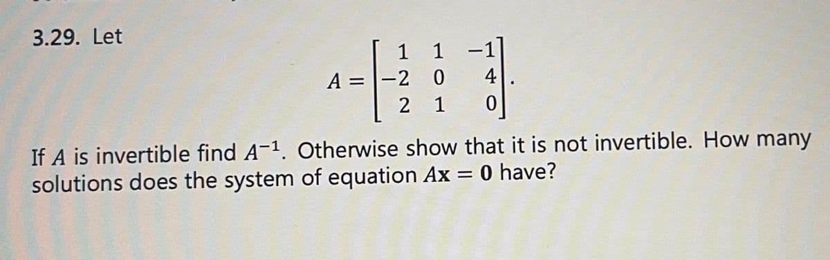3.29. Let
A =
1 1 -1
0
4
2 1
0
-2
If A is invertible find A-1. Otherwise show that it is not invertible. How many
solutions does the system of equation Ax = 0 have?