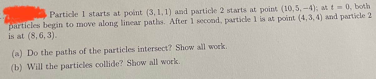 Particle 1 starts at point (3, 1, 1) and particle 2 starts at point (10, 5, -4); at t = 0, both
particles begin to move along linear paths. After 1 second, particle 1 is at point (4, 3, 4) and particle 2
is at (8, 6, 3).
(a) Do the paths of the particles intersect? Show all work.
(b) Will the particles collide? Show all work.