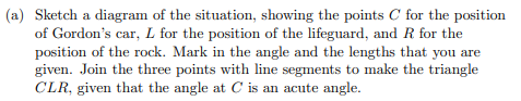 (a) Sketch a diagram of the situation, showing the points C for the position
of Gordon's car, L for the position of the lifeguard, and R for the
position of the rock. Mark in the angle and the lengths that you are
given. Join the three points with line segments to make the triangle
CLR, given that the angle at C is an acute angle.
