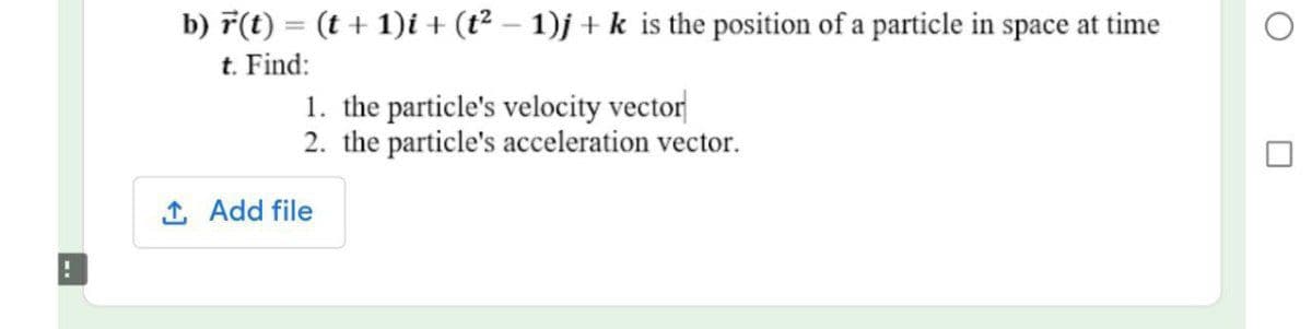 b) F(t) = (t + 1)i + (t² – 1)j + k is the position of a particle in space at time
t. Find:
1. the particle's velocity vector
2. the particle's acceleration vector.
1 Add file
