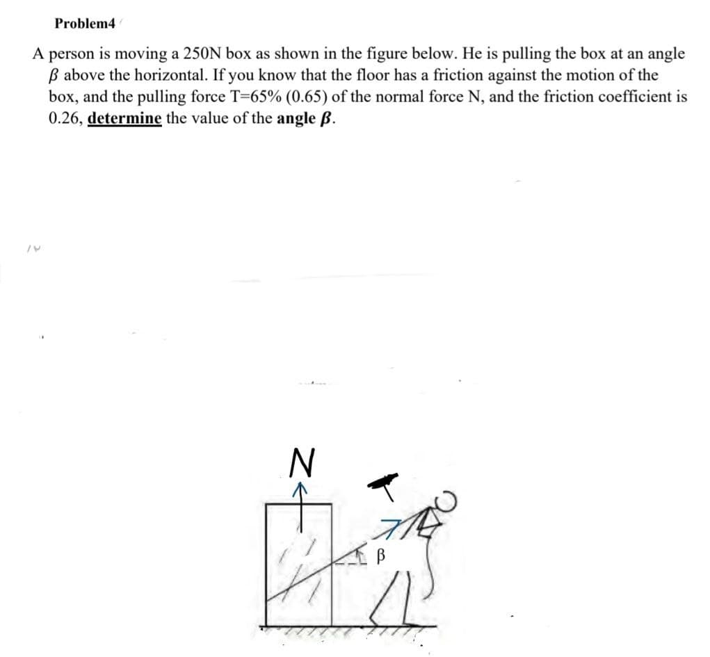 Problem4
A person is moving a 250N box as shown in the figure below. He is pulling the box at an angle
B above the horizontal. If you know that the floor has a friction against the motion of the
box, and the pulling force T-65% (0.65) of the normal force N, and the friction coefficient is
0.26, determine the value of the angle B.
