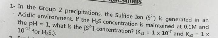 1- In the Group 2 precipitations, the Sulfide Ion (S) is generated in an
Acidic environment. If the H,S concentration is maintained at 0.1M and
the pH = 1, what is the [S?] concentration? (K1 = 1 x 10 and Ka2 = 1 x
1013 for H2S.).
%3D
!!
%3!

