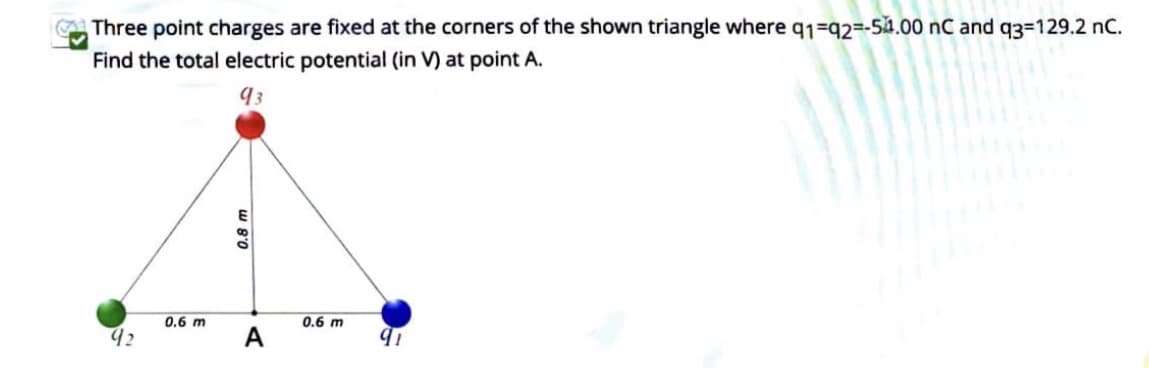 Three point charges are fixed at the corners of the shown triangle where q1=q2=-54.00 nC and q3=129.2 nC.
Find the total electric potential (in V) at point A.
93
E
0.
0.6 m
0.6 m
92
A
