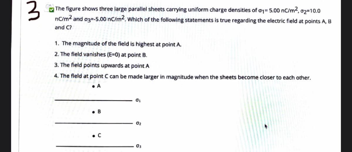 The figure shows three large parallel sheets carrying uniform charge densities of o1= 5.00 nC/m2, a2=10.0
nC/m2 and o3=-5.00 nC/m2. Which of the following statements is true regarding the electric field at points A, B
and C?
1. The magnitude of the field is highest at point A.
2. The field vanishes (E=0) at point B.
3. The field points upwards at point A
4. The field at point C can be made larger in magnitude when the sheets become closer to each other.
• A
• B
• C
