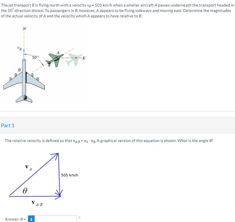 The jet transport B is flying north with a velocity vg = 505 km/h when a smaller aircraft A passes underneath the transport headed in
the 50° direction shown. To passengers in B, however, A appears to be flying sideways and moving east. Determine the magnitudes
of the actual velocity of A and the velocity which A appears to have relative to B.
N
50°
Part 1
The relative velocity is defined so that vA/B = VA - Vg. A graphical version of this equation is shown. What is the angle 0?
505 km/h
V AB
Answer: 0 = i
