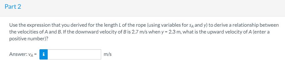 Part 2
Use the expression that you derived for the length L of the rope (using variables for sĄ and y) to derive a relationship between
the velocities of A and B. If the downward velocity of B is 2.7 m/s when y = 2.3 m, what is the upward velocity of A (enter a
positive number)?
Answer: VA
i
m/s
