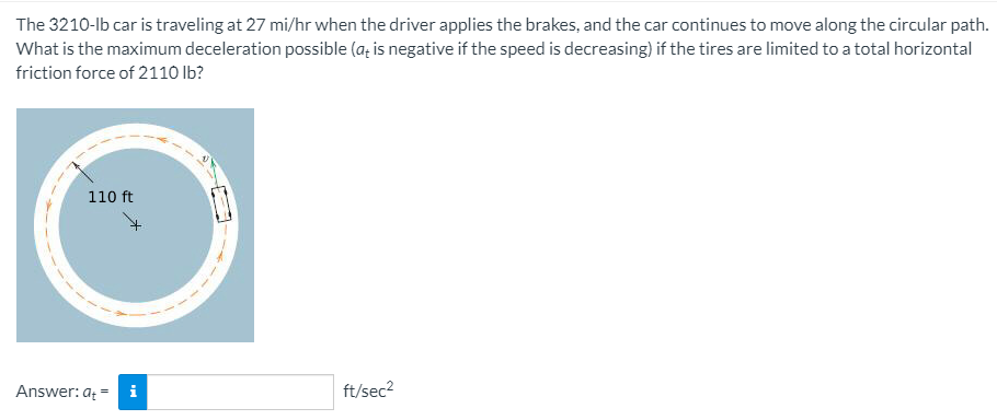 The 3210-lb car is traveling at 27 mi/hr when the driver applies the brakes, and the car continues to move along the circular path.
What is the maximum deceleration possible (a; is negative if the speed is decreasing) if the tires are limited to a total horizontal
friction force of 2110 lb?
110 ft
Answer: a =
i
ft/sec2
