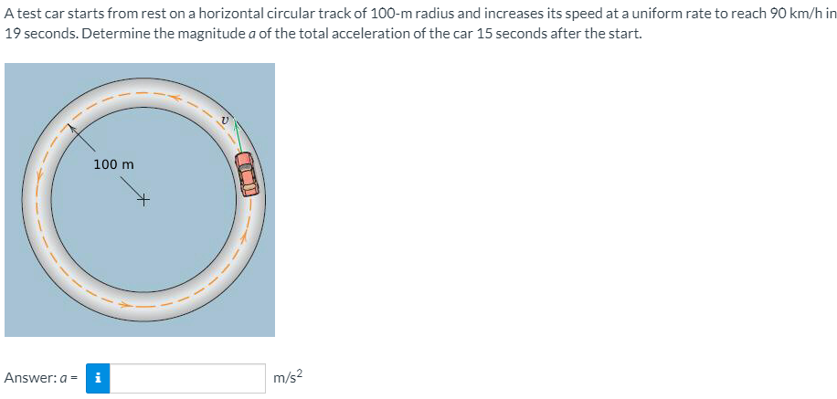 A test car starts from rest on a horizontal circular track of 100-m radius and increases its speed at a uniform rate to reach 90 km/h in
19 seconds. Determine the magnitude a of the total acceleration of the car 15 seconds after the start.
100 m
Answer: a = i
m/s?
