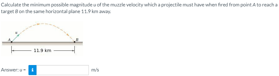 Calculate the minimum possible magnitude u of the muzzle velocity which a projectile must have when fired from point A to reach a
target Bon the same horizontal plane 11.9 km away.
A
B
11.9 km
Answer: u = i
m/s
