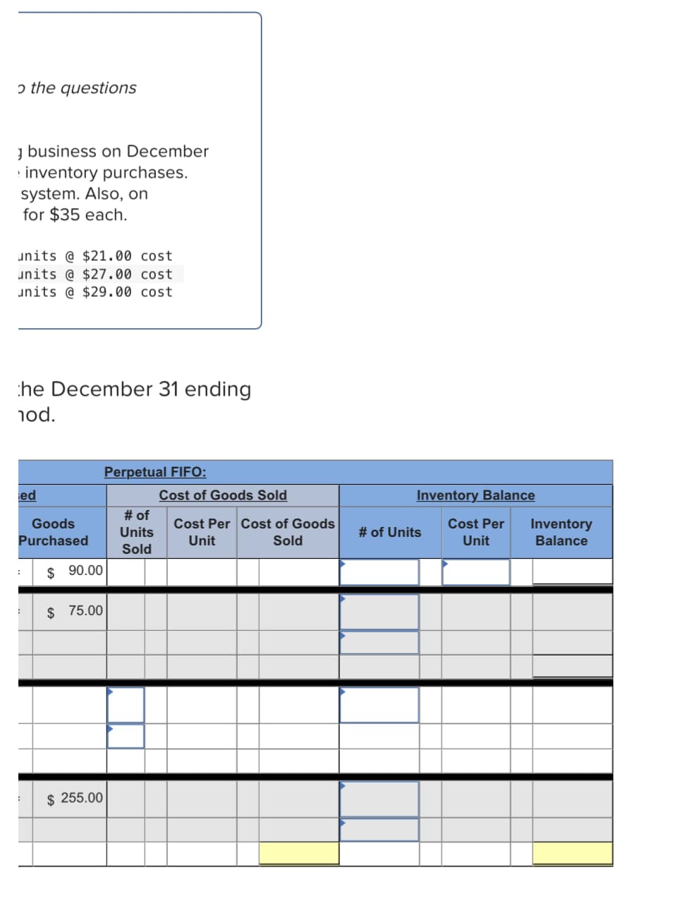 ɔ the questions
y business on December
· inventory purchases.
system. Also, on
for $35 each.
units @ $21.00 cost
units @ $27.00 cost
units @ $29.00 cost
he December 31 ending
nod.
Perpetual FIFO:
ed
Cost of Goods Sold
Inventory Balance
# of
Goods
Cost Per Cost of Goods
Cost Per
Inventory
Units
# of Units
Purchased
Unit
Sold
Unit
Balance
Sold
$ 90.00
$ 75.00
$ 255.00

