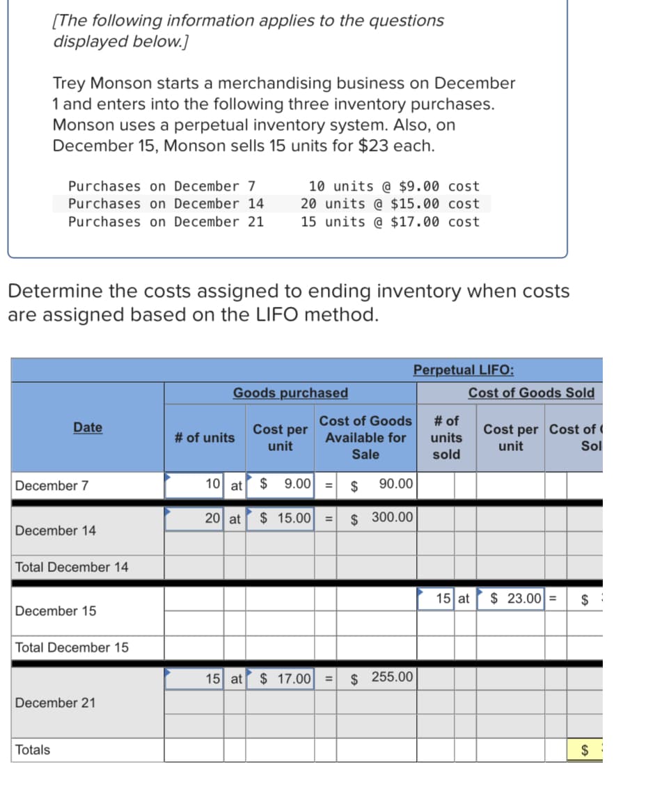 [The following information applies to the questions
displayed below.]
Trey Monson starts a merchandising business on December
1 and enters into the following three inventory purchases.
Monson uses a perpetual inventory system. Also, on
December 15, Monson sells 15 units for $23 each.
Purchases on December 7
Purchases on December 14
Purchases on December 21
10 units @ $9.00 cost
20 units @ $15.00 cost
15 units @ $17.00 cost
Determine the costs assigned to ending inventory when costs
are assigned based on the LIFO method.
Perpetual LIFO:
Goods purchased
Cost of Goods Sold
Cost of Goods
# of
Date
Cost per
Cost per Cost of (
unit
# of units
Available for
units
unit
Sol
Sale
sold
December 7
10 at
$
9.00
$
90.00
20 at
$ 15.00
$ 300.00
December 14
Total December 14
15 at
$ 23.00 =
December 15
Total December 15
15 at
$ 17.00
$ 255.00
%3D
December 21
Totals
