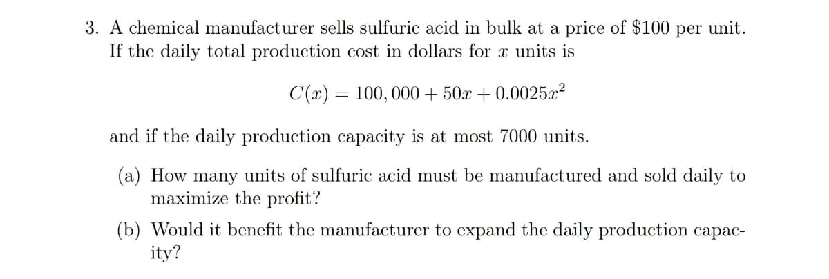 3. A chemical manufacturer sells sulfuric acid in bulk at a price of $100 per unit.
If the daily total production cost in dollars for x units is
C(x) = 100, 000 + 50x + 0.0025x2
and if the daily production capacity is at most 7000 units.
(a) How many units of sulfuric acid must be manufactured and sold daily to
maximize the profit?
(b) Would it benefit the manufacturer to expand the daily production capac-
ity?
