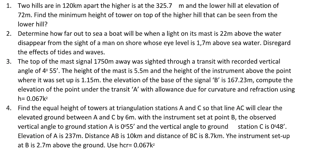 1. Two hills are in 120km apart the higher is at the 325.7 m and the lower hill at elevation of
72m. Find the minimum height of tower on top of the higher hill that can be seen from the
lower hill?
2. Determine how far out to sea a boat will be when a light on its mast is 22m above the water
disappear from the sight of a man on shore whose eye level is 1,7m above sea water. Disregard
the effects of tides and waves.
3. The top of the mast signal 1750m away was sighted through a transit with recorded vertical
angle of 4° 55'. The height of the mast is 5.5m and the height of the instrument above the point
the base of the signal 'B' is 167.23m, compute the
elevation of the point under the transit 'A’ with allowance due for curvature and refraction using
where it was set up is 1.15m. the elevation
h= 0.067k2
4. Find the equal height of towers at triangulation stations A and C so that line AC will clear the
elevated ground between A and C by 6m. with the instrument set at point B, the observed
vertical angle to ground station A is 0°55' and the vertical angle to ground
station C is 0•48'.
Elevation of A is 237m. Distance AB is 10km and distance of BC is 8.7km. Yhe instrument set-up
at B is 2.7m above the ground. Use hcr= 0.067k?
