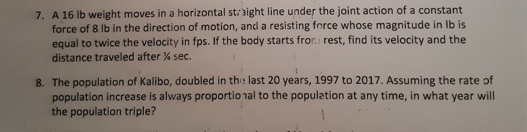 7. A 16 lb weight moves in a horizontal staight line under the joint action of a constant
force of 8 Ib in the direction of motion, ancl a resisting force whose magnitude in Ib is
equal to twice the velocity in fps. If the body starts fror.: rest, find its velocity and the
distance traveled after 4 sec.
8. The population of Kalibo, doubled in the last 20 years, 1997 to 2017. Assuming the rate of
population increase is always proportio nal to the population at any time, in what year will
the population triple?
