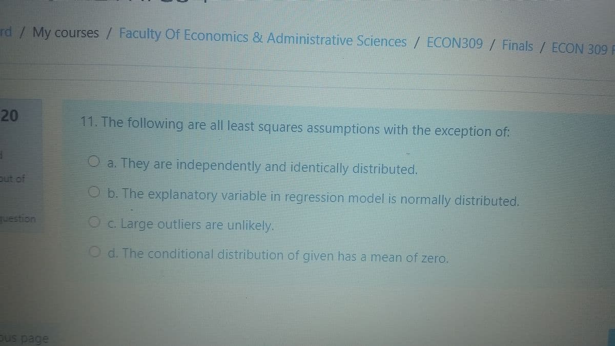 rd/ My courses / Faculty Of Economics & Administrative Sciences / ECON309 / Finals / ECON 309 F
20
11. The following are all least squares assumptions with the exception of:
O a. They are independently and identically distributed.
out of
b. The explanatory variable in regression model is normally distributed.
uestion
Oc. Large outliers are unlikely.
O d. The conditional distribution of given has a mean of zero.
ous page

