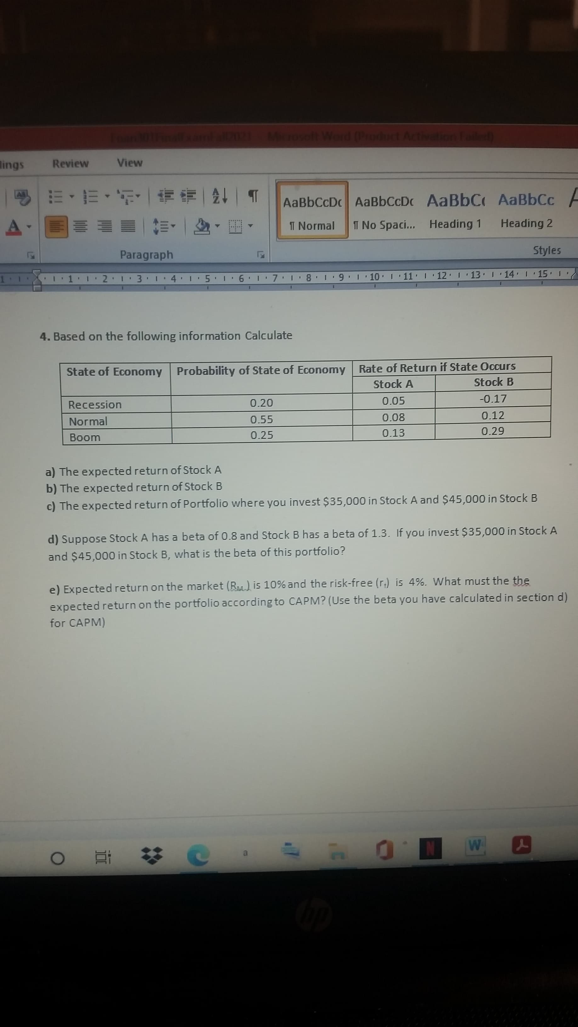 I1 12 1 3 1 4 15
'7 1 8 1 9 1 10 1 11 I 12 1 13 1 14 I · 15
9 1
1.
1. Based on the following information Calculate
State of Economy Probability of State of Economy
Rate of Return if State Occurs
Stock A
Stock B
Recession
0.20
0.05
-0.17
Normal
0.55
0.08
0.12
Boom
0.25
0.13
a) The expected return of Stock A
b) The expected return of Stock B
c) The expected return of Portfolio where you invest $35,000 in Stock A and $45,000 in Stock B
d) Suppose Stock A has a beta of 0.8 and Stock B has a beta of 1.3. If you invest $35,000 in Stock
and $45,000 in Stock B, what is the beta of this portfolio?
e) Expected return on the market (R) is 10% and the risk-free (r.) is 4%. What must the the
expected return on the portfolio according to CAPM? (Use the beta you have calculated in sectic
for CAPM)
