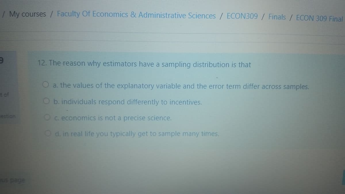 / My courses / Faculty Of Economics & Administrative Sciences / ECON309 / Finals / ECON 309 Final
12. The reason why estimators have a sampling distribution is that
a. the values of the explanatory variable and the error term differ across samples.
tof
O b. individuals respond differently to incentives.
estion
Oc. economics is not a precise science.
Od. in real life you typically get to sample many times.
ous page
