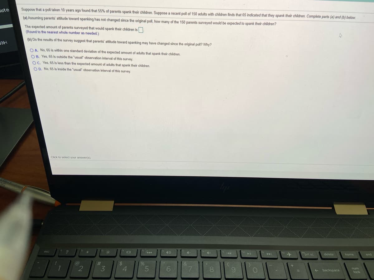 ute
Suppose that a poll taken 10 years ago found that 55% of parents spank their children. Suppose a recent poll of 150 adults with children finds that 65 indicated that they spank their children. Complete parts (a) and (b) below.
(a) Assuming parents' attitude toward spanking has not changed since the original poll, how many of the 150 parents surveyed would be expected to spank their children?
The expected amount of parents surveyed that would spank their children isn.
(Round to the nearest whole number as needed.)
(b) Do the results of the survey suggest that parents' attitude toward spanking may have changed since the original poll? Why?
O A. No, 65 is within one standard deviation of the expected amount of adults that spank their children.
O B. Yes, 65 is outside the "usual observation interval of this survey.
OC. Yes, 65 is less than the expected amount of adults that spank their children.
O D. No, 65 is inside the "usual" observation interval of this survey.
Click to select your answer(s)
2
米
esc
10
4+
トト
prt sc
delete
home
end
%23
24
2
3
4
6.
num
backspace
lock
