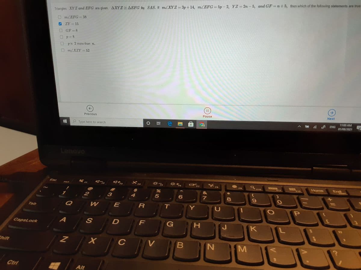 Triangles XYZ and EFG are given. AXYZ AEFG by SAS. If m/XYZ = 3p+14, m/EFG= 5p - 2, YZ=2n – 5, and GF =n+5, then which of the following statements are true.
m/EFG = 38
ZY = 15
GF =8
p=8
pis 2 more than n.
m/XZY = 52
->
Next
Pause
11:00 AM
Previous
01/08/2021
P Type here to search
Lenovo
品品
F12
Home
End
Insert
Esc
F8
F9
F10
F11
FaLk
@
1
2
3
4
7
%3D
Q
W
R
T.
LU
Tab
A
D
F
K
CapsLock
Chift
C
V
Ctrl
Alt
* 00
HI
( (0
B
