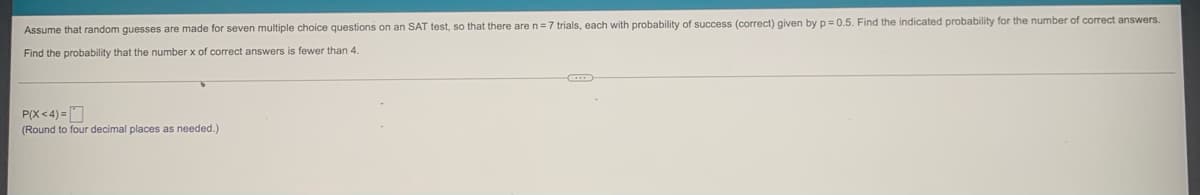 Assume that random guesses are made for seven multiple choice questions on an SAT test, so that there are n=7 trials, each with probability of success (correct) given by p= 0.5. Find the indicated probability for the number of correct answers.
Find the probability that the number x of correct answers is fewer than 4.
P(X<4) = O
(Round to four decimal places as needed.)
