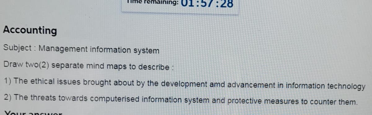 Pemaining: 01:57:28
Accounting
Subject : Management information system
Draw two(2) separate mind maps to describe :
1) The ethical issues brought about by the development amd advancement in information technology
2) The threats towards computerised information system and protective measures to counter them.
Your ancwor
