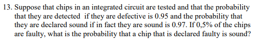 13. Suppose that chips in an integrated circuit are tested and that the probability
that they are detected if they are defective is 0.95 and the probability that
they are declared sound if in fact they are sound is 0.97. If 0,5% of the chips
are faulty, what is the probability that a chip that is declared faulty is sound?
