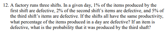 12. A factory runs three shifts. In a given day, 1% of the items produced by the
first shift are defective, 2% of the second shift's items are defective, and 5% of
the third shift's items are defective. If the shifts all have the same productivity,
what percentage of the items produced in a day are defective? If an item is
defective, what is the probability that it was produced by the third shaft?
