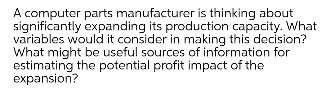 A computer parts manufacturer is thinking about
significantly expanding its production capacity. What
variables would it consider in making this decision?
What might be useful sources of information for
estimating the potential profit impact of the
expansion?
