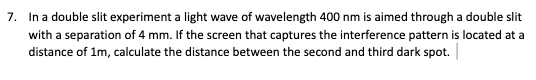 7. In a double slit experiment a light wave of wavelength 400 nm is aimed through a double slit
with a separation of 4 mm. If the screen that captures the interference pattern is located at a
distance of 1m, calculate the distance between the second and third dark spot.